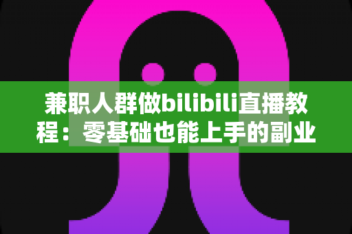 兼职人群做bilibili直播教程：零基础也能上手的副业变现全攻略
