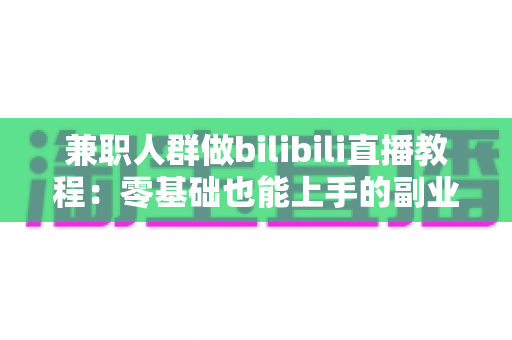 兼职人群做bilibili直播教程：零基础也能上手的副业变现全攻略