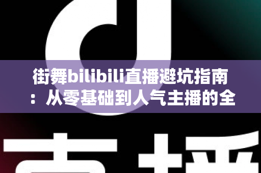 街舞bilibili直播避坑指南：从零基础到人气主播的全流程防雷手册