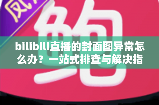 bilibili直播的封面图异常怎么办?一站式排查与解决指南,助你快速恢复高质量开播 bilibili直播的封面图异常怎么办?一站式排查与解决指南,助你快速恢复高质量开播