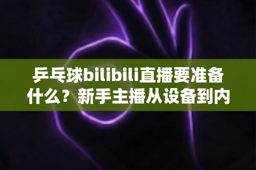 乒乓球bilibili直播要准备什么?新手主播从设备到内容的完整开播攻略 乒乓球bilibili直播要准备什么?新手主播从设备到内容的完整开播攻略