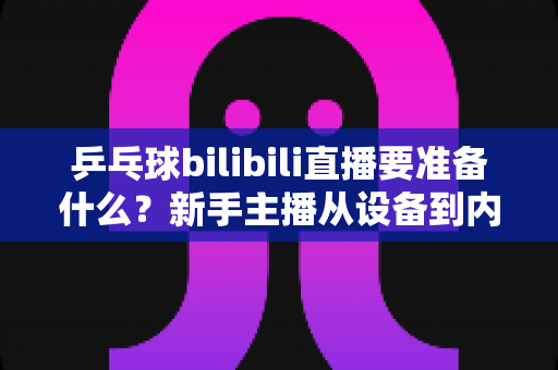 乒乓球bilibili直播要准备什么？新手主播从设备到内容的完整开播攻略