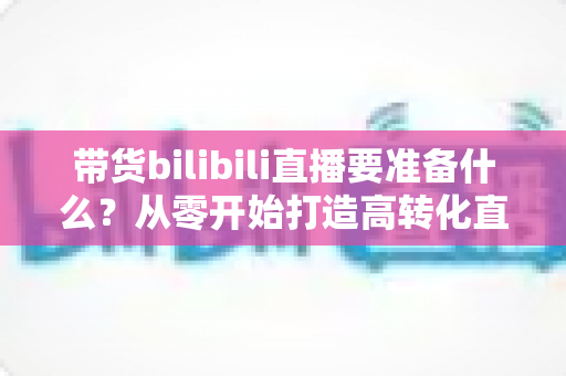 带货bilibili直播要准备什么？从零开始打造高转化直播间的完整攻略
