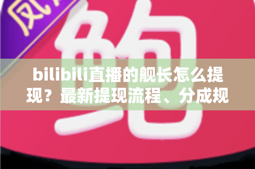 bilibili直播的舰长怎么提现？最新提现流程、分成规则与避坑指南全解析