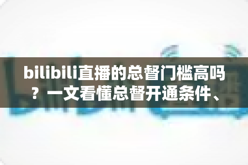 bilibili直播的总督门槛高吗？一文看懂总督开通条件、价格与特权