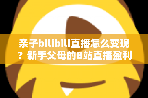 亲子bilibili直播怎么变现?新手父母的B站直播盈利全攻略 亲子bilibili直播怎么变现?新手父母的B站直播盈利全攻略