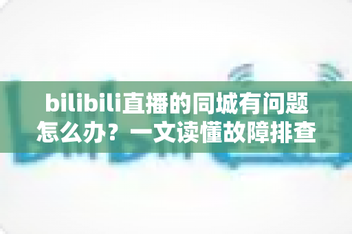 bilibili直播的同城有问题怎么办？一文读懂故障排查与解决方法全攻略