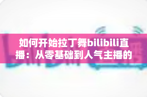 如何开始拉丁舞bilibili直播：从零基础到人气主播的完整指南