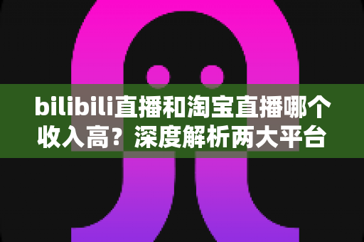 bilibili直播和淘宝直播哪个收入高？深度解析两大平台的赚钱潜力与变现差异