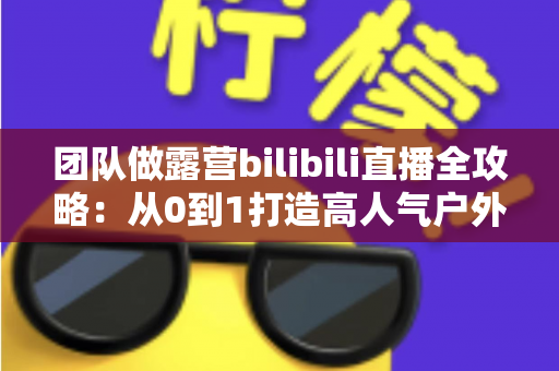 团队做露营bilibili直播全攻略:从0到1打造高人气户外直播间的实战秘籍 团队做露营bilibili直播全攻略:从0到1打造高人气户外直播间的实战秘籍