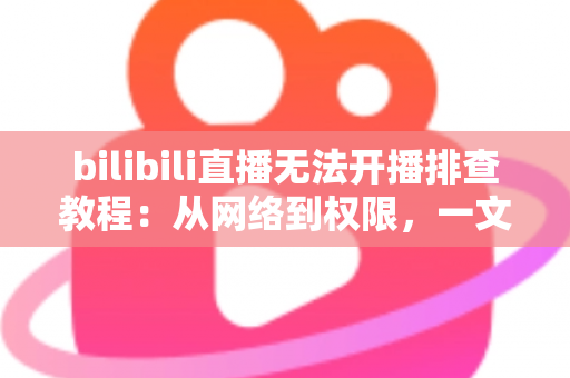 bilibili直播无法开播排查教程：从网络到权限，一文解决B站开播失败的所有难题