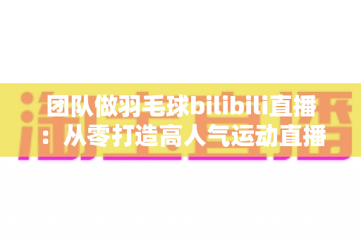 团队做羽毛球bilibili直播：从零打造高人气运动直播间的实战指南