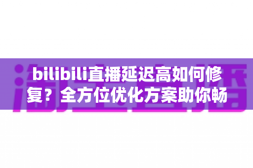 bilibili直播延迟高如何修复？全方位优化方案助你畅享丝滑流畅的直播体验