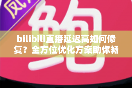 bilibili直播延迟高如何修复？全方位优化方案助你畅享丝滑流畅的直播体验