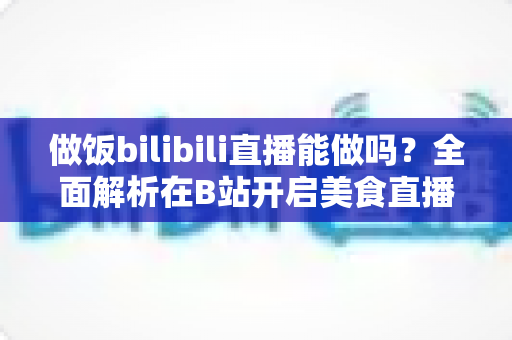 做饭bilibili直播能做吗?全面解析在B站开启美食直播的可行性、流程与变现攻略 做饭bilibili直播能做吗?全面解析在B站开启美食直播的可行性、流程与变现攻略