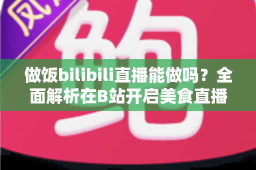 做饭bilibili直播能做吗?全面解析在B站开启美食直播的可行性、流程与变现攻略 做饭bilibili直播能做吗?全面解析在B站开启美食直播的可行性、流程与变现攻略
