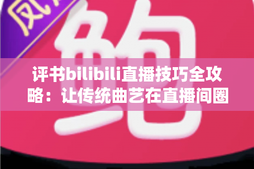 评书bilibili直播技巧全攻略：让传统曲艺在直播间圈粉无数的实战秘籍