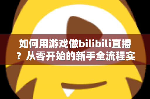 如何用游戏做bilibili直播?从零开始的新手全流程实战指南 如何用游戏做bilibili直播?从零开始的新手全流程实战指南