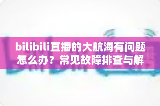 bilibili直播的大航海有问题怎么办？常见故障排查与解决方法全攻略