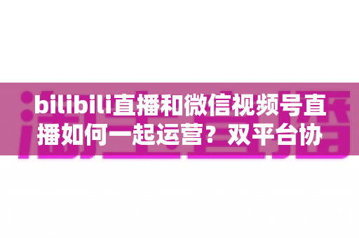 bilibili直播和微信视频号直播如何一起运营?双平台协同增长实战指南 bilibili直播和微信视频号直播如何一起运营?双平台协同增长实战指南