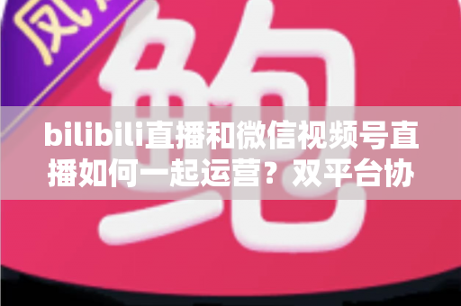 bilibili直播和微信视频号直播如何一起运营?双平台协同增长实战指南 bilibili直播和微信视频号直播如何一起运营?双平台协同增长实战指南