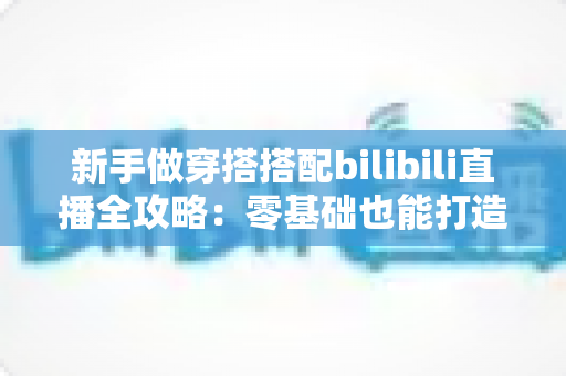 新手做穿搭搭配bilibili直播全攻略：零基础也能打造高人气时尚直播间