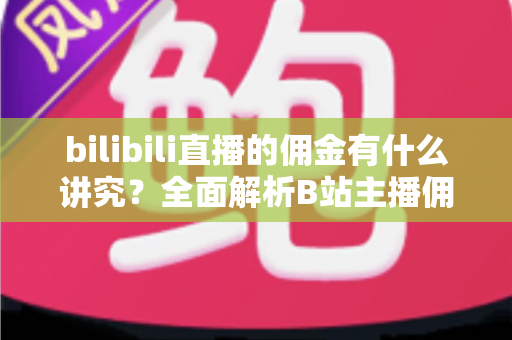 bilibili直播的佣金有什么讲究?全面解析B站主播佣金规则、分成比例与变现技巧 bilibili直播的佣金有什么讲究?全面解析B站主播佣金规则、分成比例与变现技巧