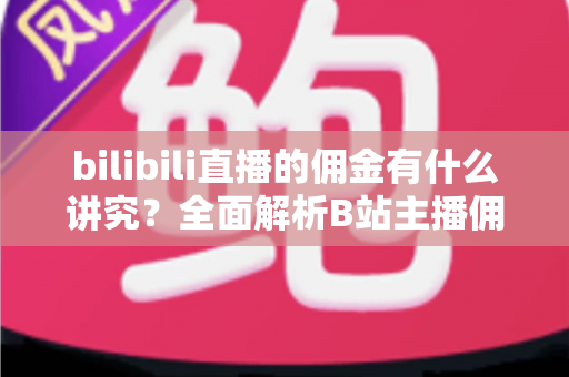 bilibili直播的佣金有什么讲究？全面解析B站主播佣金规则、分成比例与变现技巧