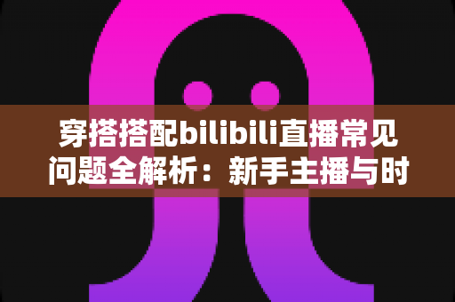 穿搭搭配bilibili直播常见问题全解析:新手主播与时尚爱好者的必备指南 穿搭搭配bilibili直播常见问题全解析:新手主播与时尚爱好者的必备指南