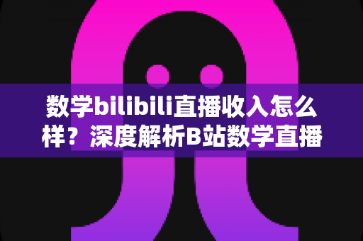 数学bilibili直播收入怎么样?深度解析B站数学直播的赚钱潜力与变现路径 数学bilibili直播收入怎么样?深度解析B站数学直播的赚钱潜力与变现路径