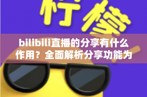 bilibili直播的分享有什么作用？全面解析分享功能为直播间带来的流量密码与成长价值