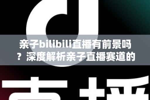 亲子bilibili直播有前景吗？深度解析亲子直播赛道的发展潜力、变现路径与运营实战指南