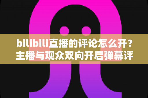 bilibili直播的评论怎么开？主播与观众双向开启弹幕评论的完整实用教程