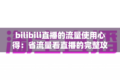 bilibili直播的流量使用心得:省流量看直播的完整攻略与清晰度优化指南 bilibili直播的流量使用心得:省流量看直播的完整攻略与清晰度优化指南