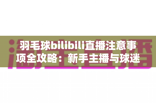 羽毛球bilibili直播注意事项全攻略：新手主播与球迷必看的实战指南