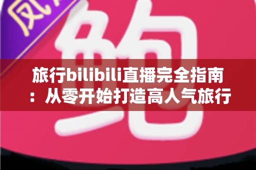 旅行bilibili直播完全指南：从零开始打造高人气旅行直播间的实战秘籍