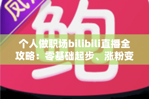 个人做职场bilibili直播全攻略:零基础起步、涨粉变现的实战指南 个人做职场bilibili直播全攻略:零基础起步、涨粉变现的实战指南