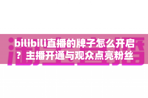 bilibili直播的牌子怎么开启？主播开通与观众点亮粉丝勋章一站式全攻略