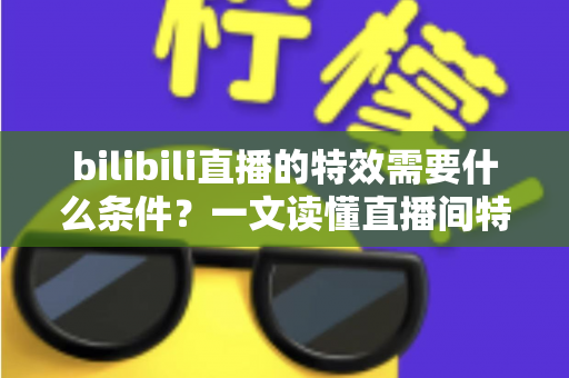 bilibili直播的特效需要什么条件？一文读懂直播间特效的开通门槛与搭建全攻略