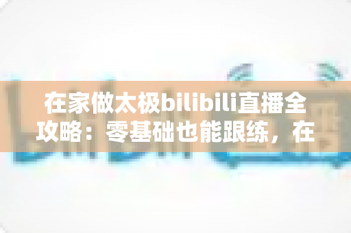 在家做太极bilibili直播全攻略:零基础也能跟练,在家练出健康好体态 在家做太极bilibili直播全攻略:零基础也能跟练,在家练出健康好体态