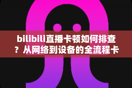 bilibili直播卡顿如何排查?从网络到设备的全流程卡顿诊断与优化指南 bilibili直播卡顿如何排查?从网络到设备的全流程卡顿诊断与优化指南