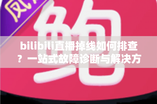 bilibili直播掉线如何排查？一站式故障诊断与解决方案完全指南