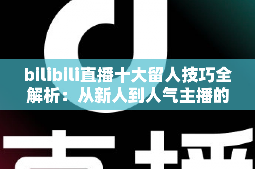 bilibili直播十大留人技巧全解析：从新人到人气主播的涨粉实战指南