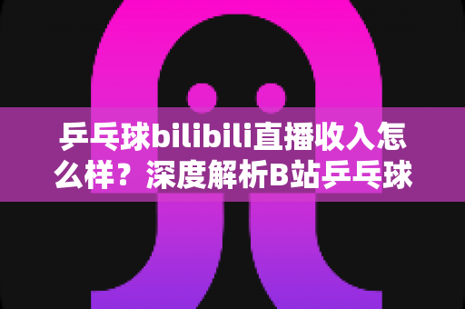 乒乓球bilibili直播收入怎么样?深度解析B站乒乓球主播的真实收益与变现之道 乒乓球bilibili直播收入怎么样?深度解析B站乒乓球主播的真实收益与变现之道