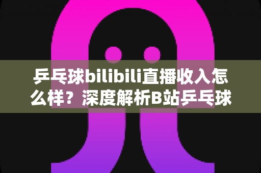 乒乓球bilibili直播收入怎么样?深度解析B站乒乓球主播的真实收益与变现之道 乒乓球bilibili直播收入怎么样?深度解析B站乒乓球主播的真实收益与变现之道
