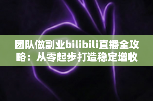 团队做副业bilibili直播全攻略：从零起步打造稳定增收的直播项目实战指南