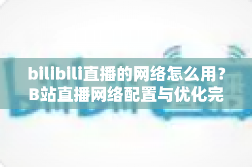 bilibili直播的网络怎么用？B站直播网络配置与优化完全指南