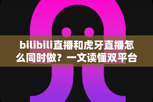 bilibili直播和虎牙直播怎么同时做？一文读懂双平台同步开播的全套方案与实操技巧