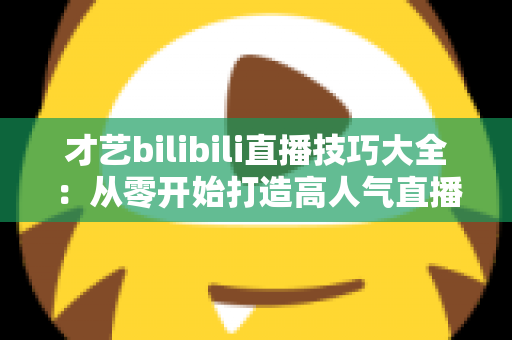 才艺bilibili直播技巧大全：从零开始打造高人气直播间的实战指南