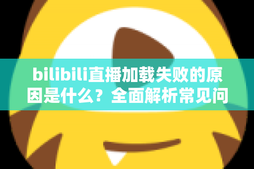bilibili直播加载失败的原因是什么?全面解析常见问题与高效解决方法 bilibili直播加载失败的原因是什么?全面解析常见问题与高效解决方法